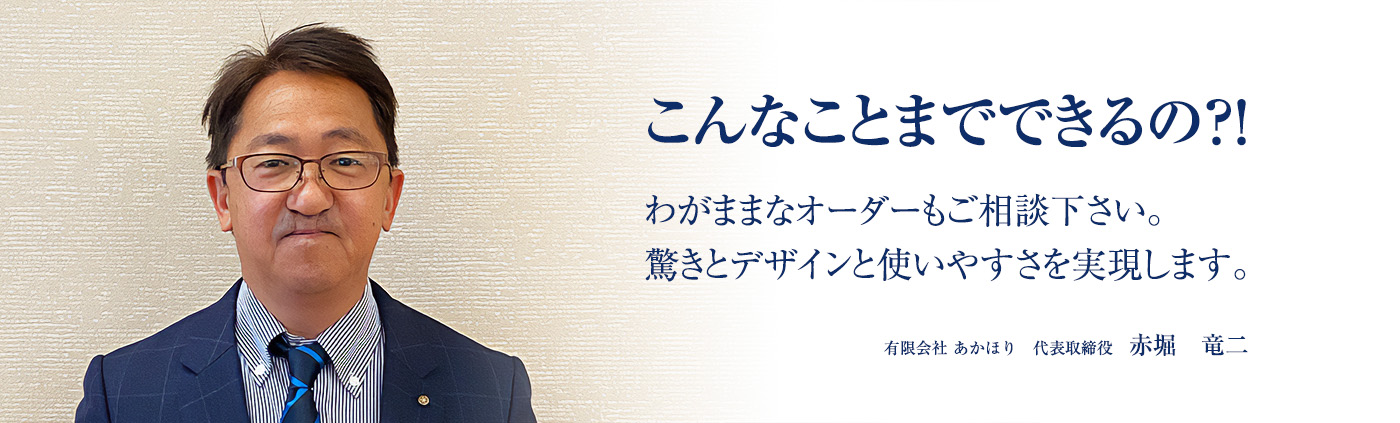 こんなことまでできるの？わがままなオーダーもご相談下さい。驚きとデザインと使いやすさを実現します。有限会社あかほり　代表取締役　赤堀竜二